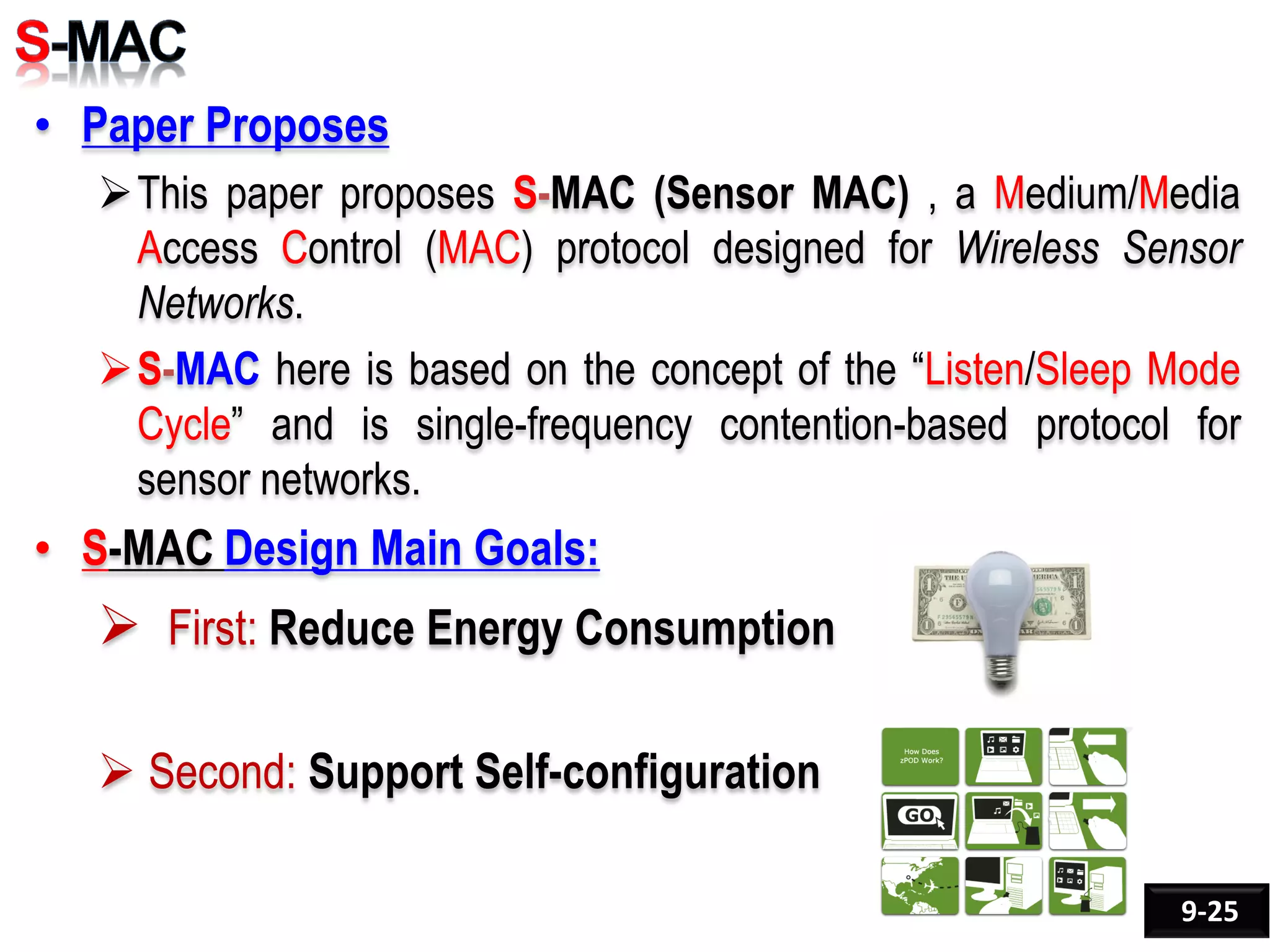 • Paper Proposes
This paper proposes S-MAC (Sensor MAC) , a Medium/Media
Access Control (MAC) protocol designed for Wireless Sensor
Networks.
S-MAC here is based on the concept of the “Listen/Sleep Mode
Cycle” and is single-frequency contention-based protocol for
sensor networks.
• S-MAC Design Main Goals:
 First: Reduce Energy Consumption
 Second: Support Self-configuration
9-25
 
