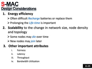 1. Energy efficiency
Often difficult Recharge batteries or replace them
Prolonging the Life-time is important
2. Scalability to the change in network size, node density
and topology
Some nodes may die over time
New nodes may join later
3. Other important attributes
i. Fairness
ii. Latency
iii. Throughput
iv. Bandwidth Utilization
11-25
 
