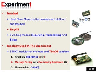 • Test-bed
 Used Rene Motes as the development platform
and test-bed
 TinyOS
 3 working modes: Receiving, Transmitting And
Sleep
• Topology Used In The Experiment
 3 MAC modules on the mote and TinyOS platform
1. Simplified IEEE 802.11 (DCF)
2. Message Passing with Overhearing Avoidance (OA)
3. The complete (S-MAC)
13-25
 