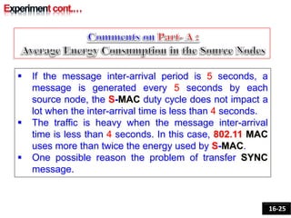  If the message inter-arrival period is 5 seconds, a
message is generated every 5 seconds by each
source node, the S-MAC duty cycle does not impact a
lot when the inter-arrival time is less than 4 seconds.
 The traffic is heavy when the message inter-arrival
time is less than 4 seconds. In this case, 802.11 MAC
uses more than twice the energy used by S-MAC.
 One possible reason the problem of transfer SYNC
message.
16-25
 