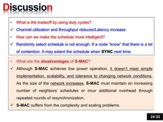 • What is the tradeoff by using duty cycles?
 Channel utilization and throughput reduces/Latency increase
• How can we make the schedule more intelligent?
 Randomly select schedule is not enough. If a node “know” that there is a lot
of contention. It may extent the schedule when SYNC next time.
24-25
• What are the disadvantages of S-MAC?
 Although S-MAC achieves low power operation, it doesn’t meet simple
implementation, scalability, and tolerance to changing network conditions.
As the size of the network increases, S-MAC must maintain an increasing
number of neighbors’ schedules or incur additional overhead through
repeated rounds of resynchronization.
 S-MAC suffers from the complexity and scaling problems.
 
