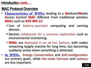 • Characteristics of WSNs: leading to a Medium/Media
Access Control MAC different from traditional wireless
MACs such as IEEE 802.11:
Use of battery-operated computing and sensing
devices.
devices collaborate for a common application such as
environmental monitoring.
WSNs are deployed in an ad hoc fashion, with nodes
remaining largely inactive for long time, but becoming
suddenly active when something is detected.
• In WSNs, Energy Conservation and Self-configuration
are primary goals, while Per-node Fairness and Latency
are less important.
5-25
 