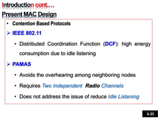 • Contention Based Protocols
 IEEE 802.11
• Distributed Coordination Function (DCF): high energy
consumption due to idle listening
 PAMAS
• Avoids the overhearing among neighboring nodes
• Requires Two Independent Radio Channels
• Does not address the issue of reduce Idle Listening
6-25
 