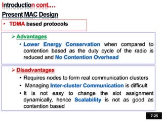 Advantages
• Lower Energy Conservation when compared to
contention based as the duty cycle of the radio is
reduced and No Contention Overhead
Disadvantages
• Requires nodes to form real communication clusters
• Managing Inter-cluster Communication is difficult
• It is not easy to change the slot assignment
dynamically, hence Scalability is not as good as
contention based
• TDMA based protocols
7-25
 