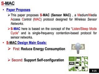 • Paper Proposes
This paper proposes S-MAC (Sensor MAC) , a Medium/Media
Access Control (MAC) protocol designed for Wireless Sensor
Networks.
S-MAC here is based on the concept of the “Listen/Sleep Mode
Cycle” and is single-frequency contention-based protocol for
sensor networks.
• S-MAC Design Main Goals:
 First: Reduce Energy Consumption
 Second: Support Self-configuration
9-25
 
