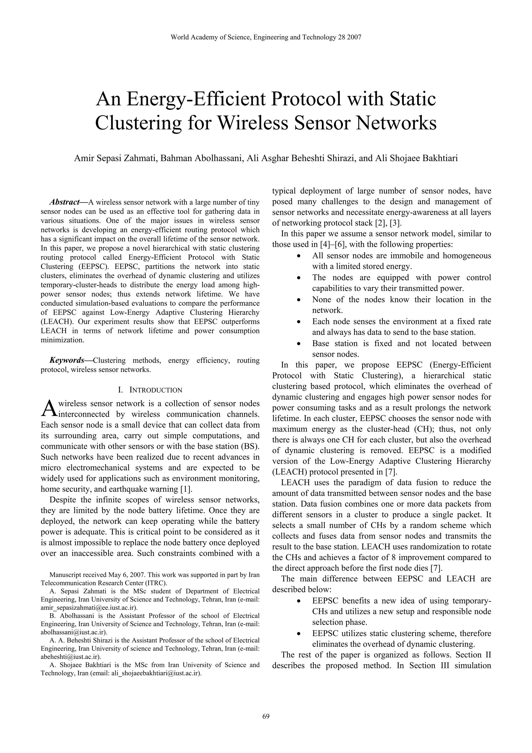 World Academy of Science, Engineering and Technology 28 2007 An Energy-Efficient Protocol with Static Clustering for Wireless Sensor Networks Amir Sepasi Zahmati, Bahman Abolhassani, Ali Asghar Beheshti Shirazi, and Ali Shojaee Bakhtiari typical deployment of large number of sensor nodes, have Abstract—A wireless sensor network with a large number of tiny posed many challenges to the design and management of sensor nodes can be used as an effective tool for gathering data in sensor networks and necessitate energy-awareness at all layers various situations. One of the major issues in wireless sensor of networking protocol stack [2], [3]. networks is developing an energy-efficient routing protocol which In this paper we assume a sensor network model, similar to has a significant impact on the overall lifetime of the sensor network. In this paper, we propose a novel hierarchical with static clustering those used in [4]–[6], with the following properties: routing protocol called Energy-Efficient Protocol with Static • All sensor nodes are immobile and homogeneous Clustering (EEPSC). EEPSC, partitions the network into static with a limited stored energy. clusters, eliminates the overhead of dynamic clustering and utilizes • The nodes are equipped with power control temporary-cluster-heads to distribute the energy load among high- capabilities to vary their transmitted power. power sensor nodes; thus extends network lifetime. We have conducted simulation-based evaluations to compare the performance • None of the nodes know their location in the of EEPSC against Low-Energy Adaptive Clustering Hierarchy network. (LEACH). Our experiment results show that EEPSC outperforms • Each node senses the environment at a fixed rate LEACH in terms of network lifetime and power consumption and always has data to send to the base station. minimization. • Base station is fixed and not located between sensor nodes. Keywords—Clustering methods, energy efficiency, routing In this paper, we propose EEPSC (Energy-Efficient protocol, wireless sensor networks. Protocol with Static Clustering), a hierarchical static I. INTRODUCTION clustering based protocol, which eliminates the overhead of dynamic clustering and engages high power sensor nodes for A wireless sensor network is a collection of sensor nodes interconnected by wireless communication channels. Each sensor node is a small device that can collect data from power consuming tasks and as a result prolongs the network lifetime. In each cluster, EEPSC chooses the sensor node with maximum energy as the cluster-head (CH); thus, not only its surrounding area, carry out simple computations, and there is always one CH for each cluster, but also the overhead communicate with other sensors or with the base station (BS). of dynamic clustering is removed. EEPSC is a modified Such networks have been realized due to recent advances in version of the Low-Energy Adaptive Clustering Hierarchy micro electromechanical systems and are expected to be (LEACH) protocol presented in [7]. widely used for applications such as environment monitoring, LEACH uses the paradigm of data fusion to reduce the home security, and earthquake warning [1]. amount of data transmitted between sensor nodes and the base Despite the infinite scopes of wireless sensor networks, station. Data fusion combines one or more data packets from they are limited by the node battery lifetime. Once they are different sensors in a cluster to produce a single packet. It deployed, the network can keep operating while the battery selects a small number of CHs by a random scheme which power is adequate. This is critical point to be considered as it collects and fuses data from sensor nodes and transmits the is almost impossible to replace the node battery once deployed result to the base station. LEACH uses randomization to rotate over an inaccessible area. Such constraints combined with a the CHs and achieves a factor of 8 improvement compared to the direct approach before the first node dies [7]. Manuscript received May 6, 2007. This work was supported in part by Iran Telecommunication Research Center (ITRC). The main difference between EEPSC and LEACH are A. Sepasi Zahmati is the MSc student of Department of Electrical described below: Engineering, Iran University of Science and Technology, Tehran, Iran (e-mail: • EEPSC benefits a new idea of using temporary- amir_sepasizahmati@ee.iust.ac.ir). B. Abolhassani is the Assistant Professor of the school of Electrical CHs and utilizes a new setup and responsible node Engineering, Iran University of Science and Technology, Tehran, Iran (e-mail: selection phase. abolhassani@iust.ac.ir). • EEPSC utilizes static clustering scheme, therefore A. A. Beheshti Shirazi is the Assistant Professor of the school of Electrical Engineering, Iran University of science and Technology, Tehran, Iran (e-mail: eliminates the overhead of dynamic clustering. abeheshti@iust.ac.ir). The rest of the paper is organized as follows. Section II A. Shojaee Bakhtiari is the MSc from Iran University of Science and describes the proposed method. In Section III simulation Technology, Iran (email: ali_shojaeebakhtiari@iust.ac.ir). 69 