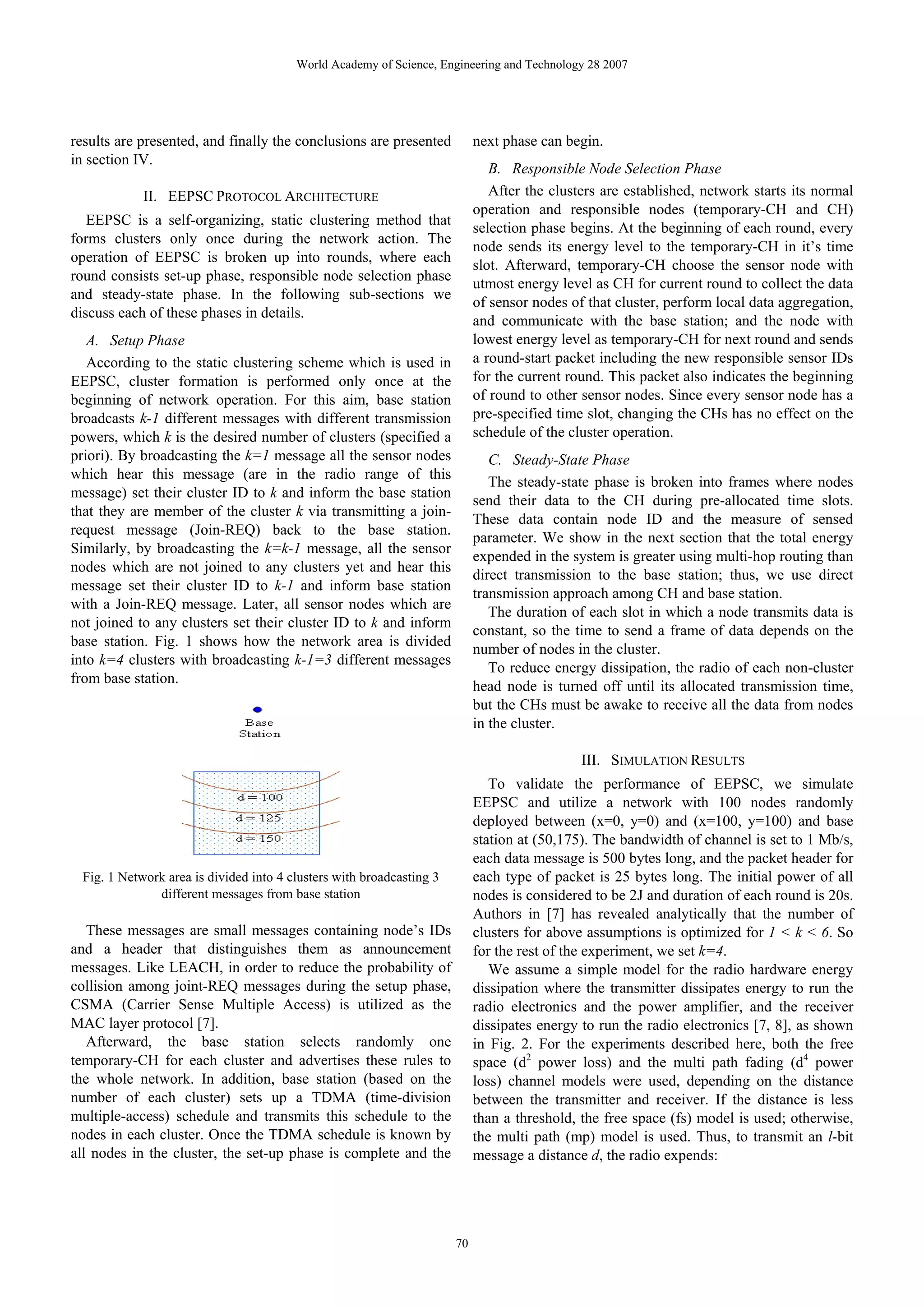 World Academy of Science, Engineering and Technology 28 2007 results are presented, and finally the conclusions are presented next phase can begin. in section IV. B. Responsible Node Selection Phase II. EEPSC PROTOCOL ARCHITECTURE After the clusters are established, network starts its normal operation and responsible nodes (temporary-CH and CH) EEPSC is a self-organizing, static clustering method that selection phase begins. At the beginning of each round, every forms clusters only once during the network action. The node sends its energy level to the temporary-CH in it’s time operation of EEPSC is broken up into rounds, where each slot. Afterward, temporary-CH choose the sensor node with round consists set-up phase, responsible node selection phase utmost energy level as CH for current round to collect the data and steady-state phase. In the following sub-sections we of sensor nodes of that cluster, perform local data aggregation, discuss each of these phases in details. and communicate with the base station; and the node with A. Setup Phase lowest energy level as temporary-CH for next round and sends According to the static clustering scheme which is used in a round-start packet including the new responsible sensor IDs EEPSC, cluster formation is performed only once at the for the current round. This packet also indicates the beginning beginning of network operation. For this aim, base station of round to other sensor nodes. Since every sensor node has a broadcasts k-1 different messages with different transmission pre-specified time slot, changing the CHs has no effect on the powers, which k is the desired number of clusters (specified a schedule of the cluster operation. priori). By broadcasting the k=1 message all the sensor nodes C. Steady-State Phase which hear this message (are in the radio range of this The steady-state phase is broken into frames where nodes message) set their cluster ID to k and inform the base station send their data to the CH during pre-allocated time slots. that they are member of the cluster k via transmitting a join- These data contain node ID and the measure of sensed request message (Join-REQ) back to the base station. parameter. We show in the next section that the total energy Similarly, by broadcasting the k=k-1 message, all the sensor expended in the system is greater using multi-hop routing than nodes which are not joined to any clusters yet and hear this direct transmission to the base station; thus, we use direct message set their cluster ID to k-1 and inform base station transmission approach among CH and base station. with a Join-REQ message. Later, all sensor nodes which are The duration of each slot in which a node transmits data is not joined to any clusters set their cluster ID to k and inform constant, so the time to send a frame of data depends on the base station. Fig. 1 shows how the network area is divided number of nodes in the cluster. into k=4 clusters with broadcasting k-1=3 different messages To reduce energy dissipation, the radio of each non-cluster from base station. head node is turned off until its allocated transmission time, but the CHs must be awake to receive all the data from nodes in the cluster. III. SIMULATION RESULTS To validate the performance of EEPSC, we simulate EEPSC and utilize a network with 100 nodes randomly deployed between (x=0, y=0) and (x=100, y=100) and base station at (50,175). The bandwidth of channel is set to 1 Mb/s, each data message is 500 bytes long, and the packet header for Fig. 1 Network area is divided into 4 clusters with broadcasting 3 each type of packet is 25 bytes long. The initial power of all different messages from base station nodes is considered to be 2J and duration of each round is 20s. Authors in [7] has revealed analytically that the number of These messages are small messages containing node’s IDs clusters for above assumptions is optimized for 1 < k < 6. So and a header that distinguishes them as announcement for the rest of the experiment, we set k=4. messages. Like LEACH, in order to reduce the probability of We assume a simple model for the radio hardware energy collision among joint-REQ messages during the setup phase, dissipation where the transmitter dissipates energy to run the CSMA (Carrier Sense Multiple Access) is utilized as the radio electronics and the power amplifier, and the receiver MAC layer protocol [7]. dissipates energy to run the radio electronics [7, 8], as shown Afterward, the base station selects randomly one in Fig. 2. For the experiments described here, both the free temporary-CH for each cluster and advertises these rules to space (d2 power loss) and the multi path fading (d4 power the whole network. In addition, base station (based on the loss) channel models were used, depending on the distance number of each cluster) sets up a TDMA (time-division between the transmitter and receiver. If the distance is less multiple-access) schedule and transmits this schedule to the than a threshold, the free space (fs) model is used; otherwise, nodes in each cluster. Once the TDMA schedule is known by the multi path (mp) model is used. Thus, to transmit an l-bit all nodes in the cluster, the set-up phase is complete and the message a distance d, the radio expends: 70 