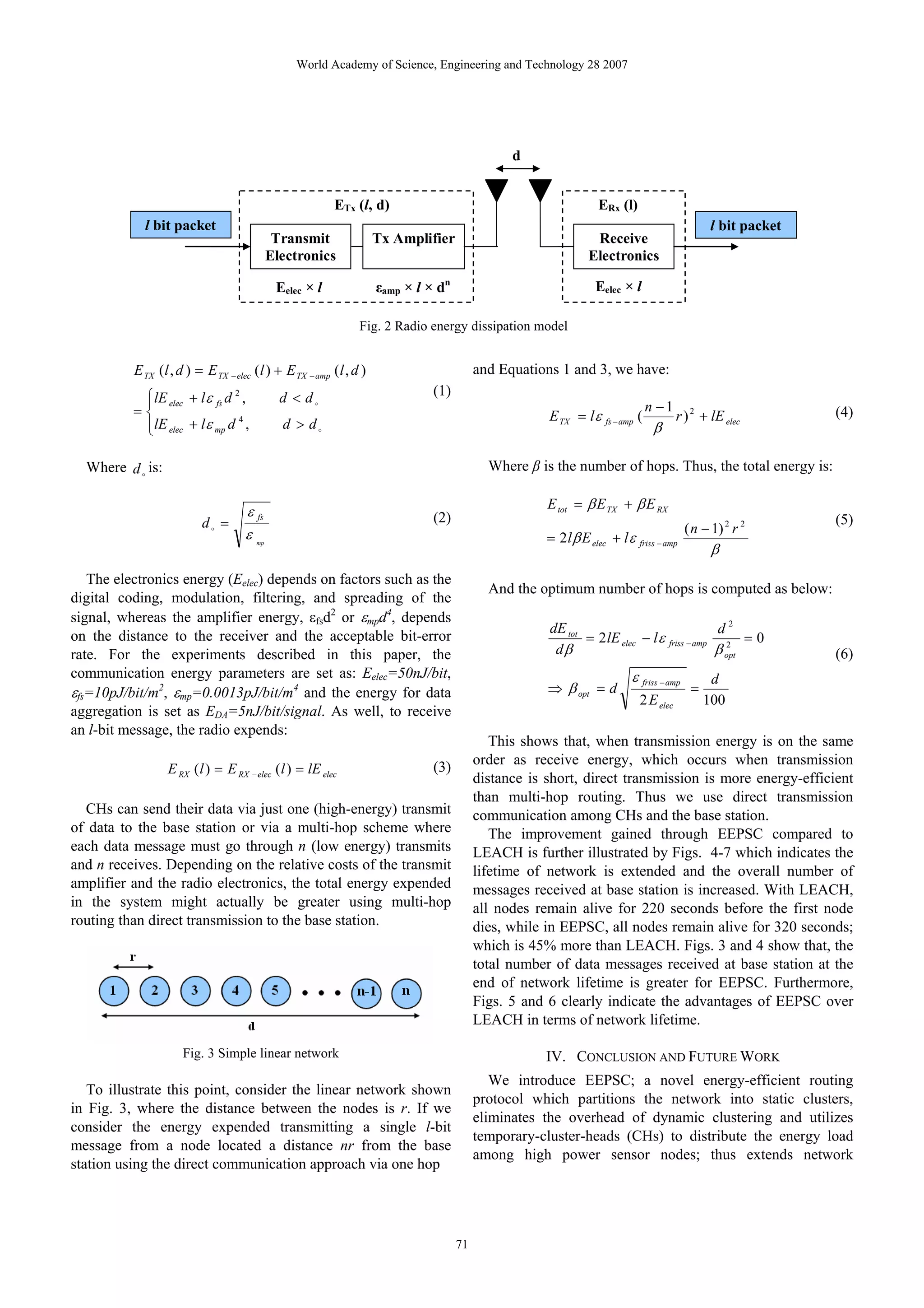 World Academy of Science, Engineering and Technology 28 2007 d ETx (l, d) ERx (l) l bit packet l bit packet Transmit Tx Amplifier Receive Electronics Electronics Eelec × l εamp × l × dn Eelec × l Fig. 2 Radio energy dissipation model E TX (l , d ) = E TX − elec (l ) + E TX − amp (l , d ) and Equations 1 and 3, we have: ⎧lE elec + l ε fs d , 2 d < do (1) ⎪ n −1 =⎨ E TX = l ε fs − amp ( r ) 2 + lE elec (4) ⎪lE elec + lε mp d , d > do 4 ⎩ β Where d o is: Where β is the number of hops. Thus, the total energy is: E tot = β E TX + β E RX ε fs (2) do = ( n − 1) 2 r 2 (5) ε = 2 l β E elec + l ε friss − amp β mp The electronics energy (Eelec) depends on factors such as the And the optimum number of hops is computed as below: digital coding, modulation, filtering, and spreading of the signal, whereas the amplifier energy, εfsd2 or εmpd4, depends dE tot d2 on the distance to the receiver and the acceptable bit-error = 2 lE elec − l ε friss − amp 2 = 0 rate. For the experiments described in this paper, the dβ β opt (6) communication energy parameters are set as: Eelec=50nJ/bit, ε friss − amp d εfs=10pJ/bit/m2, εmp=0.0013pJ/bit/m4 and the energy for data ⇒ β opt = d = 2 E elec 100 aggregation is set as EDA=5nJ/bit/signal. As well, to receive an l-bit message, the radio expends: This shows that, when transmission energy is on the same order as receive energy, which occurs when transmission E RX ( l ) = E RX − elec ( l ) = lE elec (3) distance is short, direct transmission is more energy-efficient than multi-hop routing. Thus we use direct transmission CHs can send their data via just one (high-energy) transmit communication among CHs and the base station. of data to the base station or via a multi-hop scheme where The improvement gained through EEPSC compared to each data message must go through n (low energy) transmits LEACH is further illustrated by Figs. 4-7 which indicates the and n receives. Depending on the relative costs of the transmit lifetime of network is extended and the overall number of amplifier and the radio electronics, the total energy expended messages received at base station is increased. With LEACH, in the system might actually be greater using multi-hop all nodes remain alive for 220 seconds before the first node routing than direct transmission to the base station. dies, while in EEPSC, all nodes remain alive for 320 seconds; which is 45% more than LEACH. Figs. 3 and 4 show that, the total number of data messages received at base station at the end of network lifetime is greater for EEPSC. Furthermore, Figs. 5 and 6 clearly indicate the advantages of EEPSC over LEACH in terms of network lifetime. Fig. 3 Simple linear network IV. CONCLUSION AND FUTURE WORK We introduce EEPSC; a novel energy-efficient routing To illustrate this point, consider the linear network shown protocol which partitions the network into static clusters, in Fig. 3, where the distance between the nodes is r. If we eliminates the overhead of dynamic clustering and utilizes consider the energy expended transmitting a single l-bit temporary-cluster-heads (CHs) to distribute the energy load message from a node located a distance nr from the base among high power sensor nodes; thus extends network station using the direct communication approach via one hop 71 