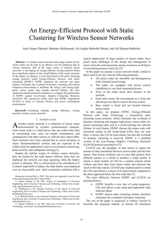 World Academy of Science, Engineering and Technology 28 2007




                   An Energy-Efficient Protocol with Static
                   Clustering for Wireless Sensor Networks
            Amir Sepasi Zahmati, Bahman Abolhassani, Ali Asghar Beheshti Shirazi, and Ali Shojaee Bakhtiari


                                                                                        typical deployment of large number of sensor nodes, have
   Abstract—A wireless sensor network with a large number of tiny                       posed many challenges to the design and management of
sensor nodes can be used as an effective tool for gathering data in                     sensor networks and necessitate energy-awareness at all layers
various situations. One of the major issues in wireless sensor                          of networking protocol stack [2], [3].
networks is developing an energy-efficient routing protocol which
                                                                                           In this paper we assume a sensor network model, similar to
has a significant impact on the overall lifetime of the sensor network.
In this paper, we propose a novel hierarchical with static clustering                   those used in [4]–[6], with the following properties:
routing protocol called Energy-Efficient Protocol with Static                                   • All sensor nodes are immobile and homogeneous
Clustering (EEPSC). EEPSC, partitions the network into static                                        with a limited stored energy.
clusters, eliminates the overhead of dynamic clustering and utilizes                            • The nodes are equipped with power control
temporary-cluster-heads to distribute the energy load among high-                                    capabilities to vary their transmitted power.
power sensor nodes; thus extends network lifetime. We have
conducted simulation-based evaluations to compare the performance                               • None of the nodes know their location in the
of EEPSC against Low-Energy Adaptive Clustering Hierarchy                                            network.
(LEACH). Our experiment results show that EEPSC outperforms                                     • Each node senses the environment at a fixed rate
LEACH in terms of network lifetime and power consumption                                             and always has data to send to the base station.
minimization.                                                                                   • Base station is fixed and not located between
                                                                                                     sensor nodes.
   Keywords—Clustering methods, energy efficiency, routing
                                                                                           In this paper, we propose EEPSC (Energy-Efficient
protocol, wireless sensor networks.
                                                                                        Protocol with Static Clustering), a hierarchical static
                            I. INTRODUCTION                                             clustering based protocol, which eliminates the overhead of
                                                                                        dynamic clustering and engages high power sensor nodes for
A    wireless sensor network is a collection of sensor nodes
     interconnected by wireless communication channels.
Each sensor node is a small device that can collect data from
                                                                                        power consuming tasks and as a result prolongs the network
                                                                                        lifetime. In each cluster, EEPSC chooses the sensor node with
                                                                                        maximum energy as the cluster-head (CH); thus, not only
its surrounding area, carry out simple computations, and                                there is always one CH for each cluster, but also the overhead
communicate with other sensors or with the base station (BS).                           of dynamic clustering is removed. EEPSC is a modified
Such networks have been realized due to recent advances in                              version of the Low-Energy Adaptive Clustering Hierarchy
micro electromechanical systems and are expected to be                                  (LEACH) protocol presented in [7].
widely used for applications such as environment monitoring,                               LEACH uses the paradigm of data fusion to reduce the
home security, and earthquake warning [1].                                              amount of data transmitted between sensor nodes and the base
   Despite the infinite scopes of wireless sensor networks,                             station. Data fusion combines one or more data packets from
they are limited by the node battery lifetime. Once they are                            different sensors in a cluster to produce a single packet. It
deployed, the network can keep operating while the battery                              selects a small number of CHs by a random scheme which
power is adequate. This is critical point to be considered as it                        collects and fuses data from sensor nodes and transmits the
is almost impossible to replace the node battery once deployed                          result to the base station. LEACH uses randomization to rotate
over an inaccessible area. Such constraints combined with a                             the CHs and achieves a factor of 8 improvement compared to
                                                                                        the direct approach before the first node dies [7].
   Manuscript received May 6, 2007. This work was supported in part by Iran
Telecommunication Research Center (ITRC).
                                                                                           The main difference between EEPSC and LEACH are
   A. Sepasi Zahmati is the MSc student of Department of Electrical                     described below:
Engineering, Iran University of Science and Technology, Tehran, Iran (e-mail:                   • EEPSC benefits a new idea of using temporary-
amir_sepasizahmati@ee.iust.ac.ir).
   B. Abolhassani is the Assistant Professor of the school of Electrical
                                                                                                     CHs and utilizes a new setup and responsible node
Engineering, Iran University of Science and Technology, Tehran, Iran (e-mail:                        selection phase.
abolhassani@iust.ac.ir).                                                                        • EEPSC utilizes static clustering scheme, therefore
   A. A. Beheshti Shirazi is the Assistant Professor of the school of Electrical
Engineering, Iran University of science and Technology, Tehran, Iran (e-mail:
                                                                                                     eliminates the overhead of dynamic clustering.
abeheshti@iust.ac.ir).                                                                     The rest of the paper is organized as follows. Section II
   A. Shojaee Bakhtiari is the MSc from Iran University of Science and                  describes the proposed method. In Section III simulation
Technology, Iran (email: ali_shojaeebakhtiari@iust.ac.ir).




                                                                                   69
 