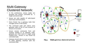Multi-Gateway 
Clustered Network: 
• In the architecture, sensor nodes are 
grouped into clusters controlled by a 
single command node. 
• Sensor are only capable of radio-based 
short-haul communication. 
• Every Cluster has a gateway node that 
manages sensor in the cluster. 
• The command node will inform each 
gateway node of the ID and location of 
sensors in its cluster. 
• Sensor receive commands from and 
sending reading to its gateway node, 
gateway can track event or target using 
reading from sensors in any cluster by 
command node. 
• Gateway should able to route sensor data 
to other gateway, interface with the 
command node 
 