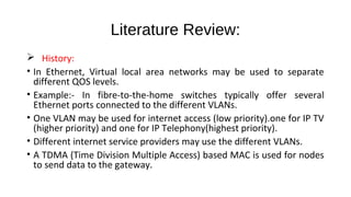 Literature Review: 
 History: 
• In Ethernet, Virtual local area networks may be used to separate 
different QOS levels. 
• Example:- In fibre-to-the-home switches typically offer several 
Ethernet ports connected to the different VLANs. 
• One VLAN may be used for internet access (low priority).one for IP TV 
(higher priority) and one for IP Telephony(highest priority). 
• Different internet service providers may use the different VLANs. 
• A TDMA (Time Division Multiple Access) based MAC is used for nodes 
to send data to the gateway. 
 