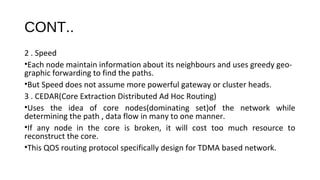 CONT.. 
2 . Speed 
•Each node maintain information about its neighbours and uses greedy geo-graphic 
forwarding to find the paths. 
•But Speed does not assume more powerful gateway or cluster heads. 
3 . CEDAR(Core Extraction Distributed Ad Hoc Routing) 
•Uses the idea of core nodes(dominating set)of the network while 
determining the path , data flow in many to one manner. 
•If any node in the core is broken, it will cost too much resource to 
reconstruct the core. 
•This QOS routing protocol specifically design for TDMA based network. 
 