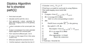 Dijsktra Algorithm 
for k-shortest 
path[1]: 
• Find a least cost path. 
• Calculate cost for each link , line 1. 
• Find appropriate r-values ,calculated for 
paths from imaging sensor to the gateway, 
line (5-15). 
• r-value is calculate on the current path ,line 
5. 
• If value is not between 0 to 1,then extended 
Dijsktra algorithm for k-shortest path. 
• Find r-value form different path , line 9. 
• If r-value is in the range of 0 to 1 then value 
is store in list. 
• Otherwise rejected the connection line 15. 
• Find the maximum r-value from list, line 17. 
 