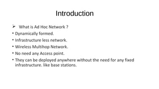 Introduction 
 What is Ad Hoc Network ? 
• Dynamically formed. 
• Infrastructure less network. 
• Wireless Multihop Network. 
• No need any Access point. 
• They can be deployed anywhere without the need for any fixed 
infrastructure. like base stations. 
 