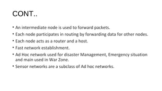 CONT.. 
• An intermediate node is used to forward packets. 
• Each node participates in routing by forwarding data for other nodes. 
• Each node acts as a router and a host. 
• Fast network establishment. 
• Ad Hoc network used for disaster Management, Emergency situation 
and main used in War Zone. 
• Sensor networks are a subclass of Ad hoc networks. 
 
