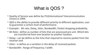 What is QOS ? 
• Quality of Service was define by ITU(International Telecommunication 
Union) in 1994. 
• QOS is the ability to provide different priority to different application, user 
to guarantee a certain level of performance. 
• Example:- Bit rate, Delay, Jitter, Bandwidth, Packet dropping probability. 
• Bit Rate:- define as number of bits that are processed pre unit. Which bits 
are transferred from one location to another location. 
• Delay:- can be define as the time that required to receive packet from the 
receiver end. 
• Jitter:- Is define as a variation in the delay of received packets. 
• Bandwidth:- Range of frequency / width. 
 