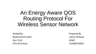 An Energy Aware QOS 
Routing Protocol For 
Wireless Sensor Network 
Guided By Prepared By 
Bhadreshsinh Gohil Jaimin M Raval 
Asst. Prof. WiMC 
GTU-PG School 131060753026 
 
