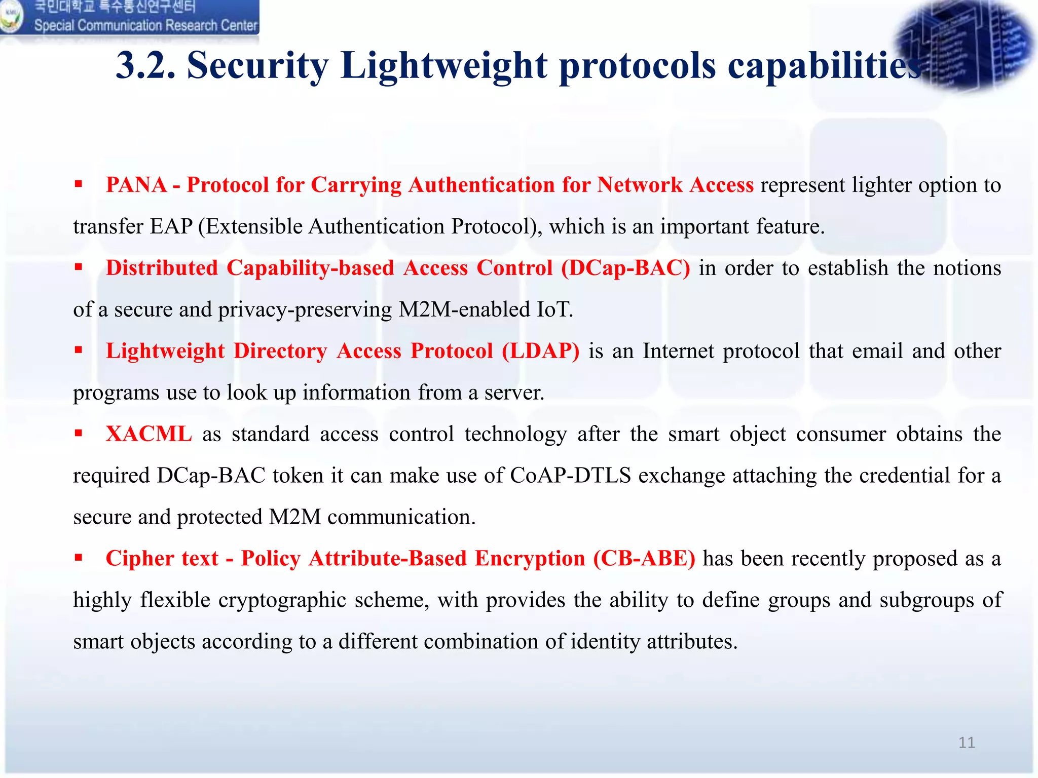 3.2. Security Lightweight protocols capabilities
11
 PANA - Protocol for Carrying Authentication for Network Access represent lighter option to
transfer EAP (Extensible Authentication Protocol), which is an important feature.
 Distributed Capability-based Access Control (DCap-BAC) in order to establish the notions
of a secure and privacy-preserving M2M-enabled IoT.
 Lightweight Directory Access Protocol (LDAP) is an Internet protocol that email and other
programs use to look up information from a server.
 XACML as standard access control technology after the smart object consumer obtains the
required DCap-BAC token it can make use of CoAP-DTLS exchange attaching the credential for a
secure and protected M2M communication.
 Cipher text - Policy Attribute-Based Encryption (CB-ABE) has been recently proposed as a
highly flexible cryptographic scheme, with provides the ability to define groups and subgroups of
smart objects according to a different combination of identity attributes.
 