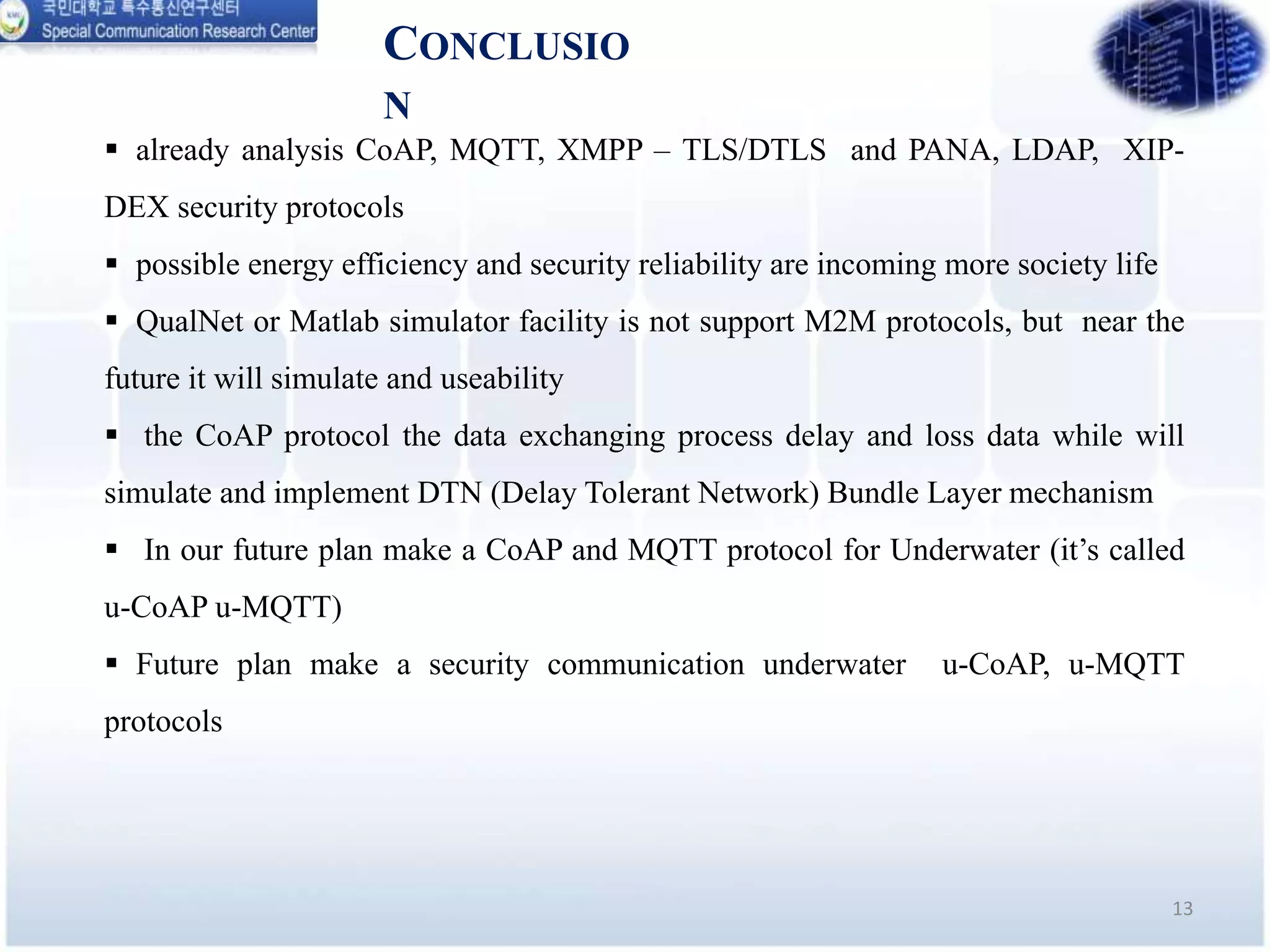 CONCLUSIO
N
13
 already analysis CoAP, MQTT, XMPP – TLS/DTLS and PANA, LDAP, XIP-
DEX security protocols
 possible energy efficiency and security reliability are incoming more society life
 QualNet or Matlab simulator facility is not support M2M protocols, but near the
future it will simulate and useability
 the CoAP protocol the data exchanging process delay and loss data while will
simulate and implement DTN (Delay Tolerant Network) Bundle Layer mechanism
 In our future plan make a CoAP and MQTT protocol for Underwater (it’s called
u-CoAP u-MQTT)
 Future plan make a security communication underwater u-CoAP, u-MQTT
protocols
 