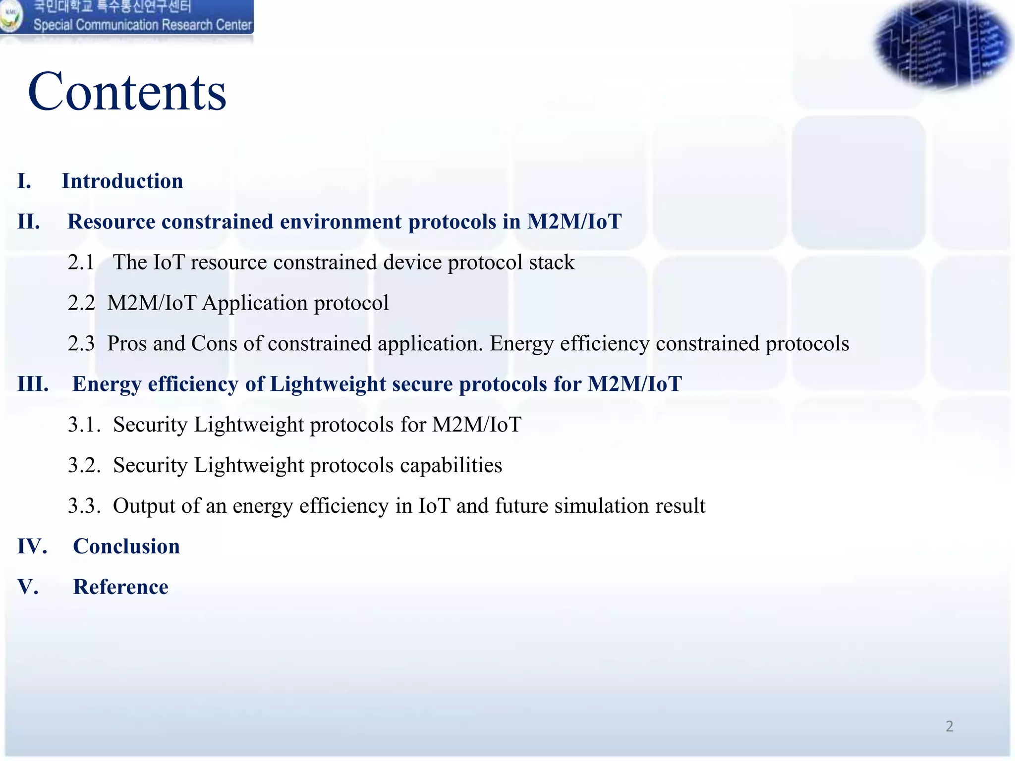 Contents
I. Introduction
II. Resource constrained environment protocols in M2M/IoT
2.1 The IoT resource constrained device protocol stack
2.2 M2M/IoT Application protocol
2.3 Pros and Cons of constrained application. Energy efficiency constrained protocols
III. Energy efficiency of Lightweight secure protocols for M2M/IoT
3.1. Security Lightweight protocols for M2M/IoT
3.2. Security Lightweight protocols capabilities
3.3. Output of an energy efficiency in IoT and future simulation result
IV. Conclusion
V. Reference
2
 