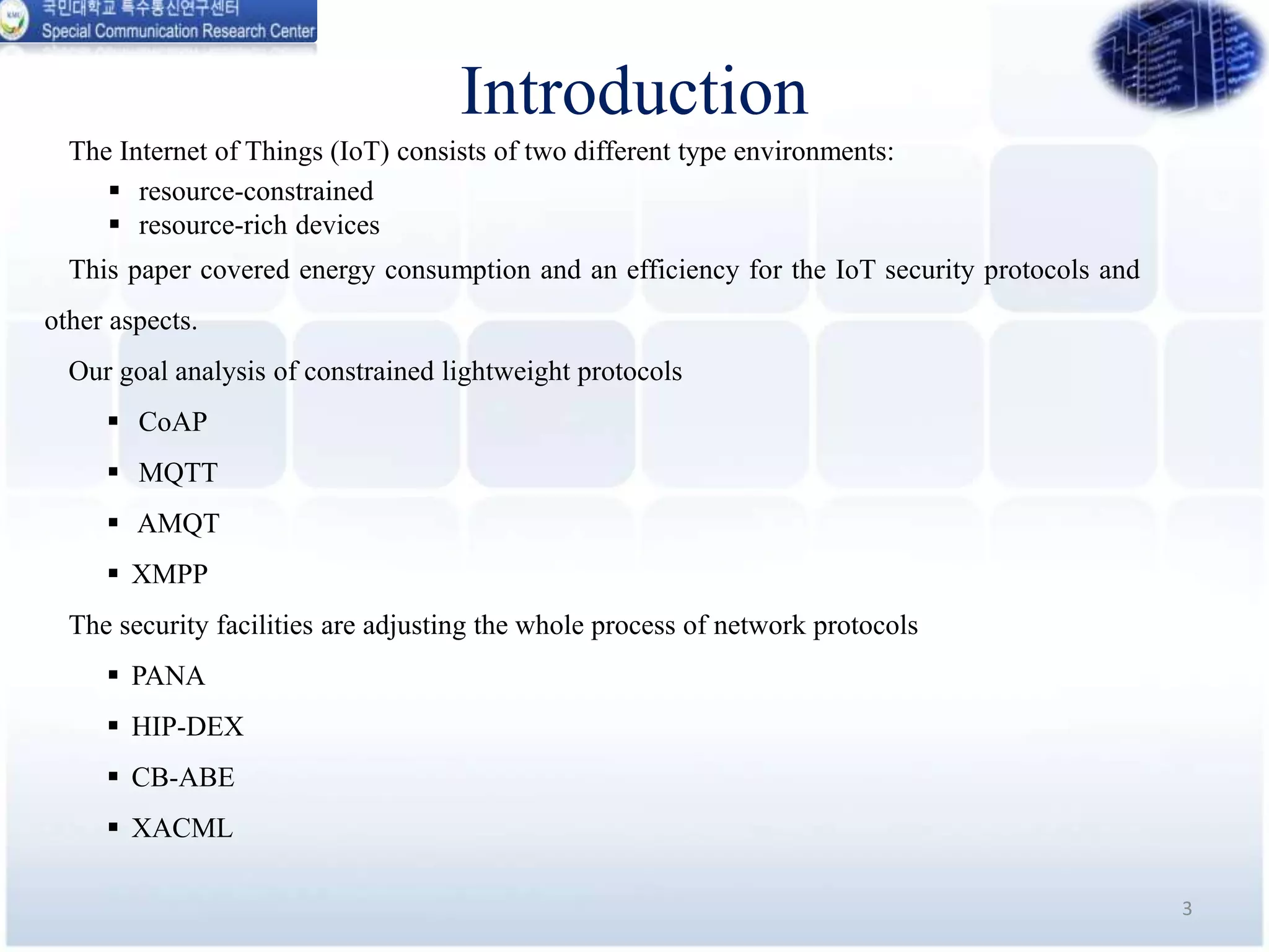 Introduction
The Internet of Things (IoT) consists of two different type environments:
 resource-constrained
 resource-rich devices
This paper covered energy consumption and an efficiency for the IoT security protocols and
other aspects.
Our goal analysis of constrained lightweight protocols
 CoAP
 MQTT
 AMQT
 XMPP
The security facilities are adjusting the whole process of network protocols
 PANA
 HIP-DEX
 CB-ABE
 XACML
3
 