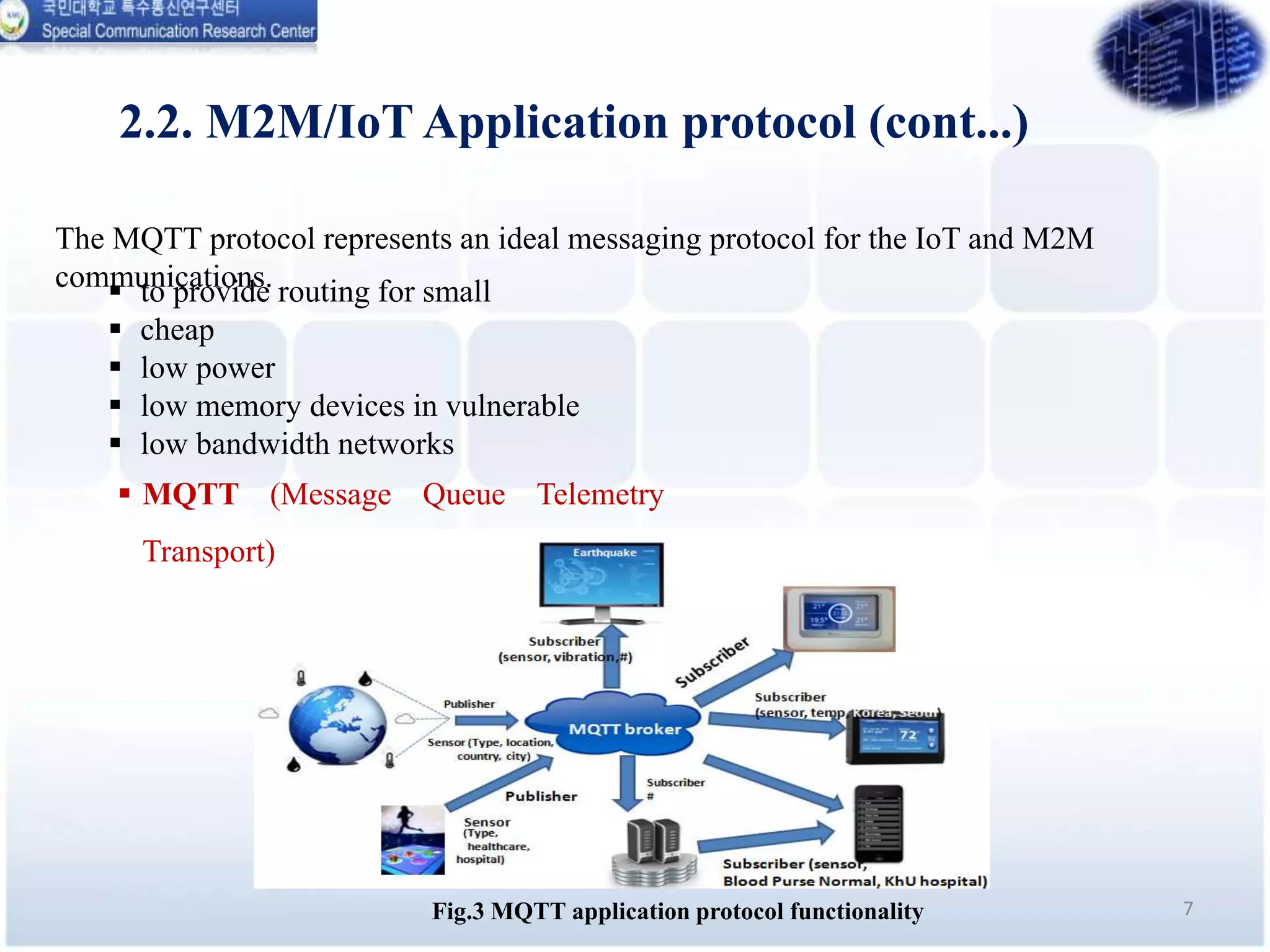 7Fig.3 MQTT application protocol functionality
The MQTT protocol represents an ideal messaging protocol for the IoT and M2M
communications.
2.2. M2M/IoT Application protocol (cont...)
 MQTT (Message Queue Telemetry
Transport)
 to provide routing for small
 cheap
 low power
 low memory devices in vulnerable
 low bandwidth networks
 