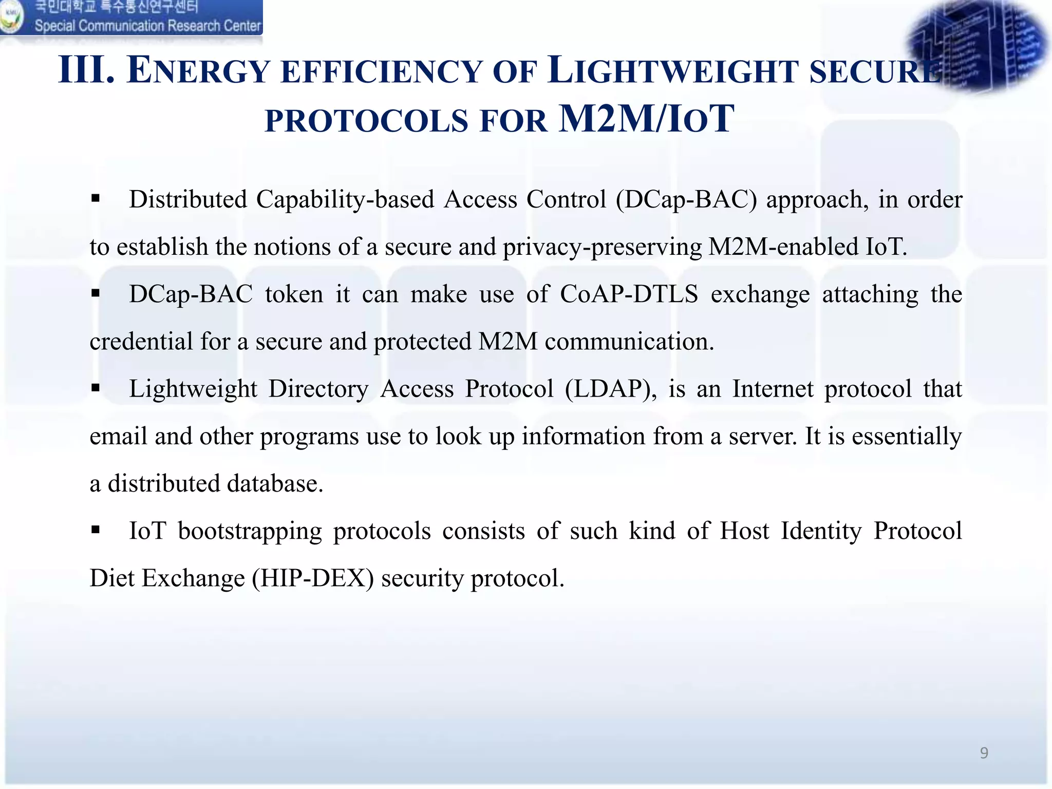 III. ENERGY EFFICIENCY OF LIGHTWEIGHT SECURE
PROTOCOLS FOR M2M/IOT
9
 Distributed Capability-based Access Control (DCap-BAC) approach, in order
to establish the notions of a secure and privacy-preserving M2M-enabled IoT.
 DCap-BAC token it can make use of CoAP-DTLS exchange attaching the
credential for a secure and protected M2M communication.
 Lightweight Directory Access Protocol (LDAP), is an Internet protocol that
email and other programs use to look up information from a server. It is essentially
a distributed database.
 IoT bootstrapping protocols consists of such kind of Host Identity Protocol
Diet Exchange (HIP-DEX) security protocol.
 