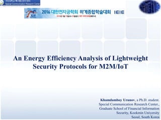 An Energy Efficiency Analysis of Lightweight
Security Protocols for M2M/IoT
Khamdamboy Urunov, a Ph.D. student.
Special Communication Research Center.,
Graduate School of Financial Information
Security, Kookmin University
Seoul, South Korea
1
 