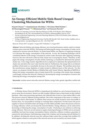sensors
Article
An Energy-Efficient Mobile Sink-Based Unequal
Clustering Mechanism for WSNs
Niayesh Gharaei 1,*, Kamalrulnizam Abu Bakar 1, Siti Zaiton Mohd Hashim 1,
Ali Hosseingholi Pourasl 2 ID
, Mohammad Siraj 3 and Tasneem Darwish 1
1 Faculty of Computing, Universiti Teknologi Malaysia (UTM), 81310 Skudai, Johor, Malaysia;
knizam@utm.my (K.A.B.); sitizaiton@utm.my (S.Z.M.H.); sjdtasneem2@live.utm.my (T.D.)
2 Faculty of Electrical Engineering, Universiti Teknologi Malaysia (UTM), 81310 Skudai, Johor, Malaysia;
poorasl.ali@gmail.com
3 College of Engineering, King Saud University, Post Box 800, Riyadh 11421, Saudi Arabia; siraj@ksu.edu.sa
* Correspondence: niya.ghraei@gmail.com; Tel.: +60-10-666-7927
Received: 30 June 2017; Accepted: 1 August 2017; Published: 11 August 2017
Abstract: Network lifetime and energy efficiency are crucial performance metrics used to evaluate
wireless sensor networks (WSNs). Decreasing and balancing the energy consumption of nodes can be
employed to increase network lifetime. In cluster-based WSNs, one objective of applying clustering
is to decrease the energy consumption of the network. In fact, the clustering technique will be
considered effective if the energy consumed by sensor nodes decreases after applying clustering,
however, this aim will not be achieved if the cluster size is not properly chosen. Therefore, in this
paper, the energy consumption of nodes, before clustering, is considered to determine the optimal
cluster size. A two-stage Genetic Algorithm (GA) is employed to determine the optimal interval of
cluster size and derive the exact value from the interval. Furthermore, the energy hole is an inherent
problem which leads to a remarkable decrease in the network’s lifespan. This problem stems from
the asynchronous energy depletion of nodes located in different layers of the network. For this
reason, we propose Circular Motion of Mobile-Sink with Varied Velocity Algorithm (CM2SV2) to
balance the energy consumption ratio of cluster heads (CH). According to the results, these strategies
could largely increase the network’s lifetime by decreasing the energy consumption of sensors and
balancing the energy consumption among CHs.
Keywords: wireless sensor networks; network lifetime; energy holes; genetic algorithm; mobile sink
1. Introduction
A Wireless Sensor Network (WSN) is comprehensively defined as a set of sensors located in an
area to sense the environment. Sensors are able to gather different types of data based on their defined
functions. After some processing operations, the collected data is sent to a base station (BS) or sink.
This process is done by different routing methods. One of the components of the sensor is a battery or
power source that is often limited. In addition, these sensors are usually located in areas inaccessible to
humans; thus, it is not possible to recharge or exchange these components. For this reason, the power
supplies of sensors should be taken advantage of to the fullest possible extent, this process is known
as energy efficiency which can increase the network lifetime. Energy efficiency can be achieved by
decreasing or balancing the energy consumption of nodes. Clustering is one solution to achieving
energy efficiency. There are several reasons to apply clustering techniques in WSNs such as increased
scalability, less load, less energy consumption, latency reduction, collision avoidance, guarantee of
connectivity, fault tolerance, load balancing, energy hole avoidance and increasing network lifetime [1].
In addition, dividing the network area into subareas helps control the coverage hole problem [2],
which appears whenever some parts of the network areas are not covered by any sensor nodes.
Sensors 2017, 17, 1858; doi:10.3390/s17081858 www.mdpi.com/journal/sensors
 