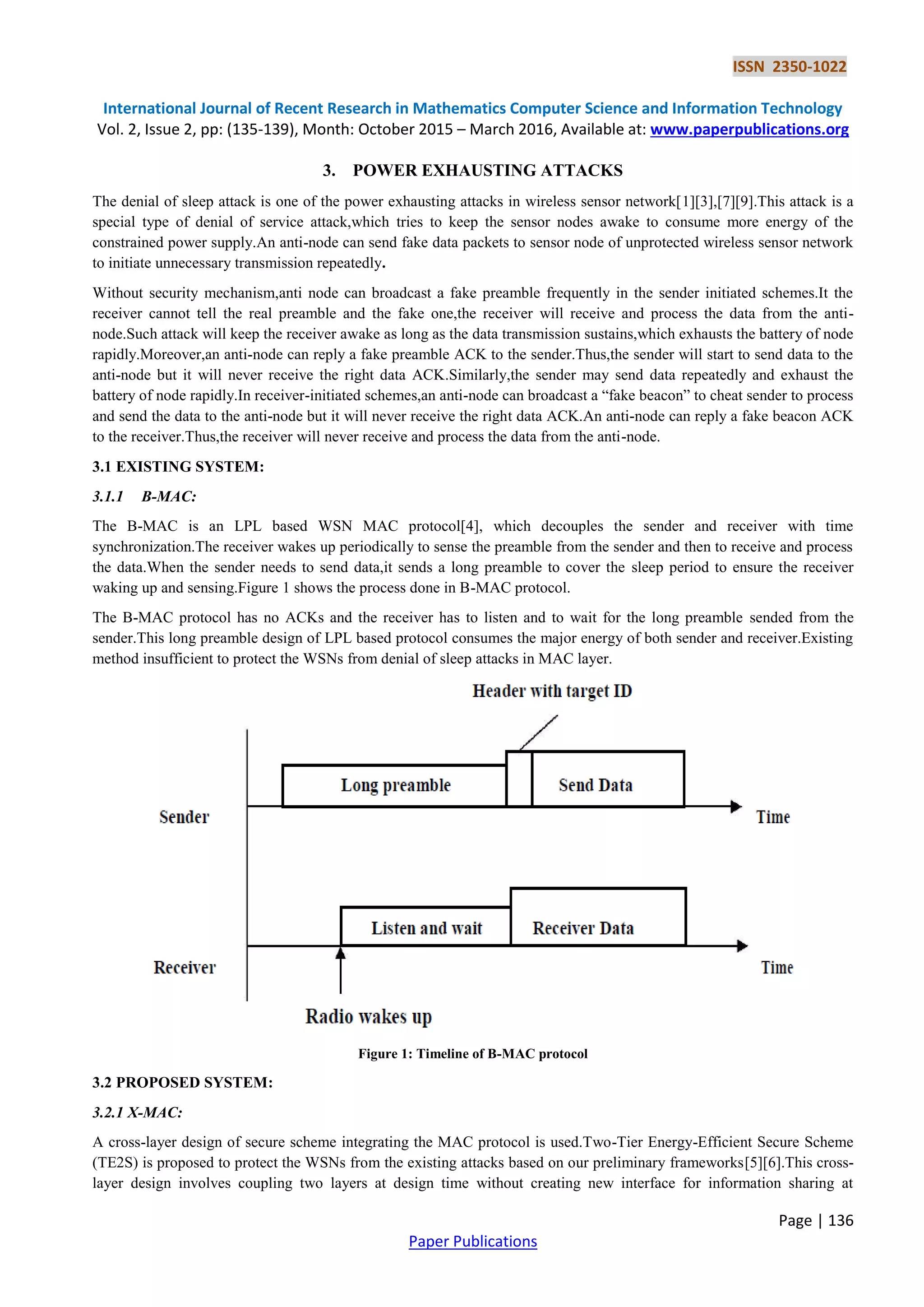 ISSN 2350-1022
International Journal of Recent Research in Mathematics Computer Science and Information Technology
Vol. 2, Issue 2, pp: (135-139), Month: October 2015 – March 2016, Available at: www.paperpublications.org
Page | 136
Paper Publications
3. POWER EXHAUSTING ATTACKS
The denial of sleep attack is one of the power exhausting attacks in wireless sensor network[1][3],[7][9].This attack is a
special type of denial of service attack,which tries to keep the sensor nodes awake to consume more energy of the
constrained power supply.An anti-node can send fake data packets to sensor node of unprotected wireless sensor network
to initiate unnecessary transmission repeatedly.
Without security mechanism,anti node can broadcast a fake preamble frequently in the sender initiated schemes.It the
receiver cannot tell the real preamble and the fake one,the receiver will receive and process the data from the anti-
node.Such attack will keep the receiver awake as long as the data transmission sustains,which exhausts the battery of node
rapidly.Moreover,an anti-node can reply a fake preamble ACK to the sender.Thus,the sender will start to send data to the
anti-node but it will never receive the right data ACK.Similarly,the sender may send data repeatedly and exhaust the
battery of node rapidly.In receiver-initiated schemes,an anti-node can broadcast a “fake beacon” to cheat sender to process
and send the data to the anti-node but it will never receive the right data ACK.An anti-node can reply a fake beacon ACK
to the receiver.Thus,the receiver will never receive and process the data from the anti-node.
3.1 EXISTING SYSTEM:
3.1.1 B-MAC:
The B-MAC is an LPL based WSN MAC protocol[4], which decouples the sender and receiver with time
synchronization.The receiver wakes up periodically to sense the preamble from the sender and then to receive and process
the data.When the sender needs to send data,it sends a long preamble to cover the sleep period to ensure the receiver
waking up and sensing.Figure 1 shows the process done in B-MAC protocol.
The B-MAC protocol has no ACKs and the receiver has to listen and to wait for the long preamble sended from the
sender.This long preamble design of LPL based protocol consumes the major energy of both sender and receiver.Existing
method insufficient to protect the WSNs from denial of sleep attacks in MAC layer.
Figure 1: Timeline of B-MAC protocol
3.2 PROPOSED SYSTEM:
3.2.1 X-MAC:
A cross-layer design of secure scheme integrating the MAC protocol is used.Two-Tier Energy-Efficient Secure Scheme
(TE2S) is proposed to protect the WSNs from the existing attacks based on our preliminary frameworks[5][6].This cross-
layer design involves coupling two layers at design time without creating new interface for information sharing at
 