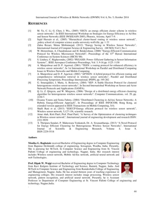 International Journal of Wireless  Mobile Networks (IJWMN) Vol. 6, No. 5, October 2014 
44 
REFERENCES 
[1] M. Ye, C. Li, G. Chen, J. Wu., (2005) “EECS: an energy efficient cluster scheme in wireless 
sensor networks”, In IEEE International Workshop on Strategies for Energy Efficiency in Ad Hoc 
and Sensor Networks (IEEE IWSEEASN-2005), Phoenix, Arizona, April 7–9. . 
[2] Sajid Hussain et al., (2005) Hierarchical cluster-based routing in wireless sensor network”, 
,jodrey school of computer science acadia university wolfville, pp. 1-33 
[3] Zahra Rezaei, Shima Mobininejad, (2012) “Energy Saving in Wireless Sensor Networks”, 
International Journal of Computer Science  Engineering Survey (IJCSES) Vol.3, No.1. 
[4] W. Heinzelman, A. Chandrakasan and H. Balakrishnan, (2000) “Energy-Efficient Communication 
Protocol for Wireless Microsensor NetworkS”, Proceedings of the 33rd Hawaii International 
Conference on System Sciences (HICSS '00). 
[5] S. Lindsey, C. Raghavendra, (2002) “PEGASIS: Power- Efficient Gathering in Sensor Information 
Systems”, IEEE Aerospace Conference Proceedings, Vol. 3, 9-16 pp. 1125- 1130 
[6] A. Manjeshwar and D. P. Agarwal, (2001) “TEEN: a routing protocol for enhanced efficiency in 
wireless sensor networks”, In 1st International Workshop on Parallel and Distributed Computing 
Issues in Wireless Networks and Mobile Computing 
[7] A. Manjeshwar and D. P. Agarwal, (2002) “APTEEN: A hybrid protocol for efficient routing and 
comprehensive information retrieval in wireless sensor networks”, Parallel and Distributed 
Processing Symposium, Proceedings International, IPDPS, pp. 195-202 
[8] G. Smaragdakis, I. Matta, A. Bestavros, (2004) “SEP: A Stable Election Protocol for clustered 
heterogeneous wireless sensor networks”, In Second Internatiolnal Workshop on Sensor and Actor 
Network Protocols and Applications (SANPA). 
[9] Q. Li, Z. Qingxin, and W. Mingwen, (2006) “Design of a distributed energy efficient clustering 
algorithm for heterogeneous wireless sensor networks”, Computer Communications, vol. 29, pp. 
2230-7. 
[10] Ossama Younis and Sonia Fahmy, (2004) “Distributed Clustering in Ad-hoc Sensor Networks: A 
Hybrid, Energy-Efficient Approach”, In Proceedings of IEEE INFOCOM, Hong Kong, an 
extended version appeared in IEEE Transactions on Mobile Computing, 3(4). 
[11] Shalli Rani et al, (2013) “EEICCP-Energy efficient protocol for wireless sensor network”, 
Wireless sensor network, 5,127-136, scientific research. 
[12] Amar shah, Kirti Patel, Prof. Pinal Patel, “A Survey of the Optimization of clustering techniques 
in Wireless sensor network”, International journal of engineering development and research ISSN: 
2321-9939 
[13] S. Thiripura Sundari, P. Maheswara Venkatesh, Dr. A. Sivanantharaja, (2013) “A Novel Protocol 
for Energy Efficient Clustering for Heterogeneous Wireless Sensor Networks”, International 
Journal of Scientific  Engineering Research, Volume 4, Issue 8, 
ISSN 2229-5518 
Authors 
Monika G. Raghatate received Bachelor of Engineering degree in Computer Engineering 
from Bapurao Deshmukh college of engineering, Sewagram, Wardha, India. Presently, 
She is pursuing her M.Tech. In Computer Science and Engineering from St. Vincent 
Pallotti College of engineering and technology, Nagpur, India. Her research interest 
includes Wireless sensor network, Mobile Ad-hoc network, artificial neural network and 
web Technologies. 
Prof. Dipak W. Wajgi received Bachelor of Engineering degree in Computer Technology 
from Kavi Kulguru Institute of Technology and Science, Ramtek, Nagpur, India. And 
M.Tech in Computer Science and Engineering from Ramdeobaba College of Engineering 
and Management, Nagpur, India. He has around thirteen years of teaching experience in 
engineering colleges. His research interest includes image processing, Wireless sensor 
network, pattern recognition, and artificial neural network. Presently, he is Assistant 
Professor in Department of Computer Engineering at St. Vincent Pallotti College of engineering and 
technology, Nagpur,India. 
. 
