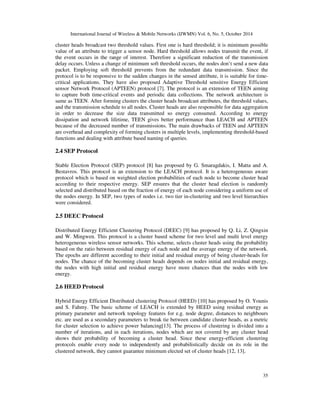 International Journal of Wireless & Mobile Networks (IJWMN) Vol. 6, No. 5, October 2014 
cluster heads broadcast two threshold values. First one is hard threshold; it is minimum possible 
value of an attribute to trigger a sensor node. Hard threshold allows nodes transmit the event, if 
the event occurs in the range of interest. Therefore a significant reduction of the transmission 
delay occurs. Unless a change of minimum soft threshold occurs, the nodes don’t send a new data 
packet. Employing soft threshold prevents from the redundant data transmission. Since the 
protocol is to be responsive to the sudden changes in the sensed attribute, it is suitable for time-critical 
applications. They have also proposed Adaptive Threshold sensitive Energy Efficient 
sensor Network Protocol (APTEEN) protocol [7]. The protocol is an extension of TEEN aiming 
to capture both time-critical events and periodic data collections. The network architecture is 
same as TEEN. After forming clusters the cluster heads broadcast attributes, the threshold values, 
and the transmission schedule to all nodes. Cluster heads are also responsible for data aggregation 
in order to decrease the size data transmitted so energy consumed. According to energy 
dissipation and network lifetime, TEEN gives better performance than LEACH and APTEEN 
because of the decreased number of transmissions. The main drawbacks of TEEN and APTEEN 
are overhead and complexity of forming clusters in multiple levels, implementing threshold-based 
functions and dealing with attribute based naming of queries. 
35 
2.4 SEP Protocol 
Stable Election Protocol (SEP) protocol [8] has proposed by G. Smaragdakis, I. Matta and A. 
Bestavros. This protocol is an extension to the LEACH protocol. It is a heterogeneous aware 
protocol which is based on weighted election probabilities of each node to become cluster head 
according to their respective energy. SEP ensures that the cluster head election is randomly 
selected and distributed based on the fraction of energy of each node considering a uniform use of 
the nodes energy. In SEP, two types of nodes i.e. two tier in-clustering and two level hierarchies 
were considered. 
2.5 DEEC Protocol 
Distributed Energy Efficient Clustering Protocol (DEEC) [9] has proposed by Q. Li, Z. Qingxin 
and W. Mingwen. This protocol is a cluster based scheme for two level and multi level energy 
heterogeneous wireless sensor networks. This scheme, selects cluster heads using the probability 
based on the ratio between residual energy of each node and the average energy of the network. 
The epochs are different according to their initial and residual energy of being cluster-heads for 
nodes. The chance of the becoming cluster heads depends on nodes initial and residual energy, 
the nodes with high initial and residual energy have more chances than the nodes with low 
energy. 
2.6 HEED Protocol 
Hybrid Energy Efficient Distributed clustering Protocol (HEED) [10] has proposed by O. Younis 
and S. Fahmy. The basic scheme of LEACH is extended by HEED using residual energy as 
primary parameter and network topology features for e.g. node degree, distances to neighbours 
etc. are used as a secondary parameters to break tie between candidate cluster heads, as a metric 
for cluster selection to achieve power balancing[13]. The process of clustering is divided into a 
number of iterations, and in each iterations, nodes which are not covered by any cluster head 
shows their probability of becoming a cluster head. Since these energy-efficient clustering 
protocols enable every node to independently and probabilistically decide on its role in the 
clustered network, they cannot guarantee minimum elected set of cluster heads [12, 13]. 
 