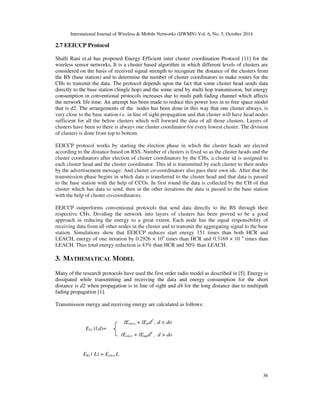 International Journal of Wireless & Mobile Networks (IJWMN) Vol. 6, No. 5, October 2014 
36 
2.7 EEICCP Protocol 
Shalli Rani et.al has proposed Energy Efficient inter cluster coordination Protocol [11] for the 
wireless sensor networks, It is a cluster based algorithm in which different levels of clusters are 
considered on the basis of received signal strength to recognize the distance of the clusters from 
the BS (base station) and to determine the number of cluster coordinators to make routes for the 
CHs to transmit the data. The protocol depends upon the fact that some cluster head sends data 
directly to the base station (Single hop) and the some send by multi hop transmission, but energy 
consumption in conventional protocols increases due to multi path fading channel which affects 
the network life time. An attempt has been made to reduce this power loss in to free space model 
that is d2. The arrangements of the nodes has been done in this way that one cluster always, is 
very close to the base station i.e. in line of sight propagation and that cluster will have head nodes 
sufficient for all the below clusters which will forward the data of all those clusters. Layers of 
clusters have been so there is always one cluster coordinator for every lowest cluster. The division 
of clusters is done from top to bottom. 
EEICCP protocol works by starting the election phase in which the cluster heads are elected 
according to the distance based on RSS. Number of clusters is fixed so as the cluster heads and the 
cluster coordinators after election of cluster coordinators by the CHs, a cluster id is assigned to 
each cluster head and the cluster coordinator. This id is transmitted by each cluster to their nodes 
by the advertisement message. And cluster co-coordinators also pass their own ids. After that the 
transmission phase begins in which data is transferred to the cluster head and that data is passed 
to the base station with the help of CCOs. In first round the data is collected by the CH of that 
cluster which has data to send, then in the other iterations the data is passed to the base station 
with the help of cluster co-coordinators. 
EEICCP outperforms conventional protocols that send data directly to the BS through their 
respective CHs. Dividing the network into layers of clusters has been proved to be a good 
approach in reducing the energy to a great extent. Each node has the equal responsibility of 
receiving data from all other nodes in the cluster and to transmit the aggregating signal to the base 
station. Simulations show that EEICCP reduces start energy 151 times than both HCR and 
LEACH, energy of one iteration by 0.2926 × 104 times than HCR and 0.3169 × 10 4 times than 
LEACH. Thus total energy reduction is 43% than HCR and 50% than LEACH. 
3. MATHEMATICAL MODEL 
Many of the research protocols have used the first order radio model as described in [5]. Energy is 
dissipated while transmitting and receiving the data and energy consumption for the short 
distance is d2 when propagation is in line of sight and d4 for the long distance due to multipath 
fading propagation [1]. 
Transmission energy and receiving energy are calculated as follows: 
ERx ( L) = Eelect L 
lEelect + lEfsd2 , d < do 
ETx (l,d)= 
lEelect + lEmpd4 , d > do 
 