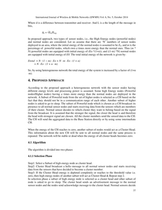 International Journal of Wireless & Mobile Networks (IJWMN) Vol. 6, No. 5, October 2014 
Where d is a difference between transmitter and receiver. And L is a the length of the message in 
bits, 
37 
d0 = ÖEfs/Emp 
In proposed approach, two types of sensor nodes, i.e., the High Energy nodes (powerful nodes) 
and normal nodes are considered. Let us assume that there are ‘N’ numbers of sensor nodes 
deployed in an area, where the initial energy of the normal nodes is assumed to be E0, and m is the 
percentage of powerful nodes, which own a times more energy than the normal ones. Thus (m * 
N) powerful nodes are equipped with initial energy of (Eo *(1+)), and ((1-m) *N) normal nodes 
are equipped with initial energy of E0. The total initial energy of the network is given by: 
Etotal = N · (1 − m) · Eo + N · m · Eo · (1 + ) 
= N · Eo · (1 +  · m) 
So, by using heterogeneous network the total energy of the system is increased by a factor of (1+ 
·m). 
4. PROPOSED APPROACH 
According to the proposed approach a heterogeneous network with the sensor nodes having 
different energy levels and processing power is assumed. Some high Energy nodes (Powerful 
nodes/Higher nodes) having a times more energy than the normal nodes are deployed in the 
network. A Subset of Powerful node from the set of higher nodes is selected as a CH based on the 
fact that they should not be in a communication range of each other. Another subset of higher 
nodes is asked to go to sleep. The subset of Powerful node which is chosen as a CH broadcast its 
presence to all normal sensor nodes and starts receiving data from the sensors which are members 
of their cluster. Normal sensor decides to which cluster they want to belong based on the signal 
from the broadcast. It is assumed that the stronger the signal, the closer the head is and therefore 
the head with strongest signal are chosen. All the cluster members send the sensed data to the CH. 
The CH will send the aggregated data to the Base Station directly or by using some intermediate 
CH. 
When the energy of the CH reaches to zero, another subset of nodes would act as a Cluster Head. 
This information about the new CH will be sent to all normal nodes and the same process is 
repeated. The network will be stable or dead when the energy of all cluster heads becomes zero. 
4.1 Algorithm 
The algorithm is divided into two phases 
4.1.1 Selection Phase 
Step1: Select a Subset of high energy node as cluster head. 
Step2: Cluster Head broadcast a hello message to all normal sensor nodes and starts receiving 
data from the sensors that have decided to become a cluster member. 
Step3: If the Cluster Head energy is depleted completely or reaches to the threshold value i.e. 
zero, then high energy nodes of another subset will act as Cluster Head  Repeat step 2. 
In selection phase a subset of high energy node is selected as a cluster head and other subset of 
node is asked to go to sleep. The cluster head sends an advertisement message to the normal 
sensor nodes and the nodes send acknowledge message to the cluster head. Normal sensors decide 
 