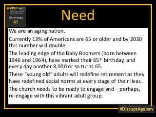 Need
We are an aging nation.
Currently 13% of Americans are 65 or older and by 2030
this number will double.
The leading edge of the Baby Boomers (born between
1946 and 1964), have marked their 65th birthday, and
every day another 8,000 or so turns 65.
These “young old” adults will redefine retirement as they
have redefined social norms at every stage of their lives.
The church needs to be ready to engage and – perhaps,
re-engage with this vibrant adult group.
 