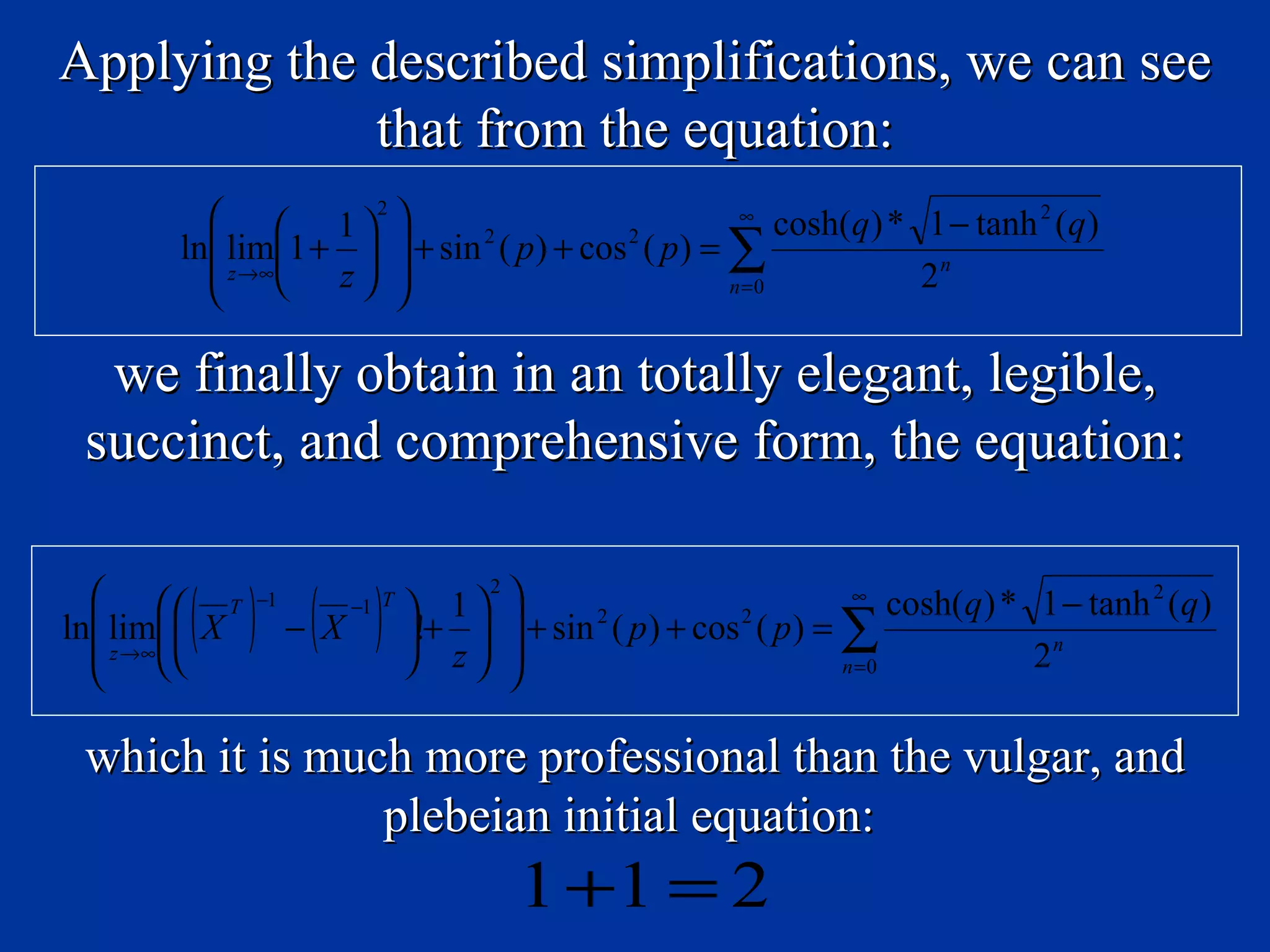 Applying the described simplifications, we can see
             that from the equation:
           1 2                                ∞
                                                      cosh(q ) * 1 − tanh 2 (q )
       ln lim1 +   + sin ( p ) + cos ( p ) = ∑
                            2           2
          z →∞ z                                             2n
                                               n =0



  we finally obtain in an totally elegant, legible,
 succinct, and comprehensive form, the equation:

    T
        ( ) − (X )                     
                                   2
               −1   −1 T    1         + sin 2 ( p ) + cos 2 ( p ) = ∑
                                                                        ∞
                                                                            cosh(q ) * 1 − tanh 2 (q )
ln lim  X               !+ 
   z →∞                  z                                                       2n
                                                                     n =0



 which it is much more professional than the vulgar, and
                plebeian initial equation:
                                       1 +1 = 2
 