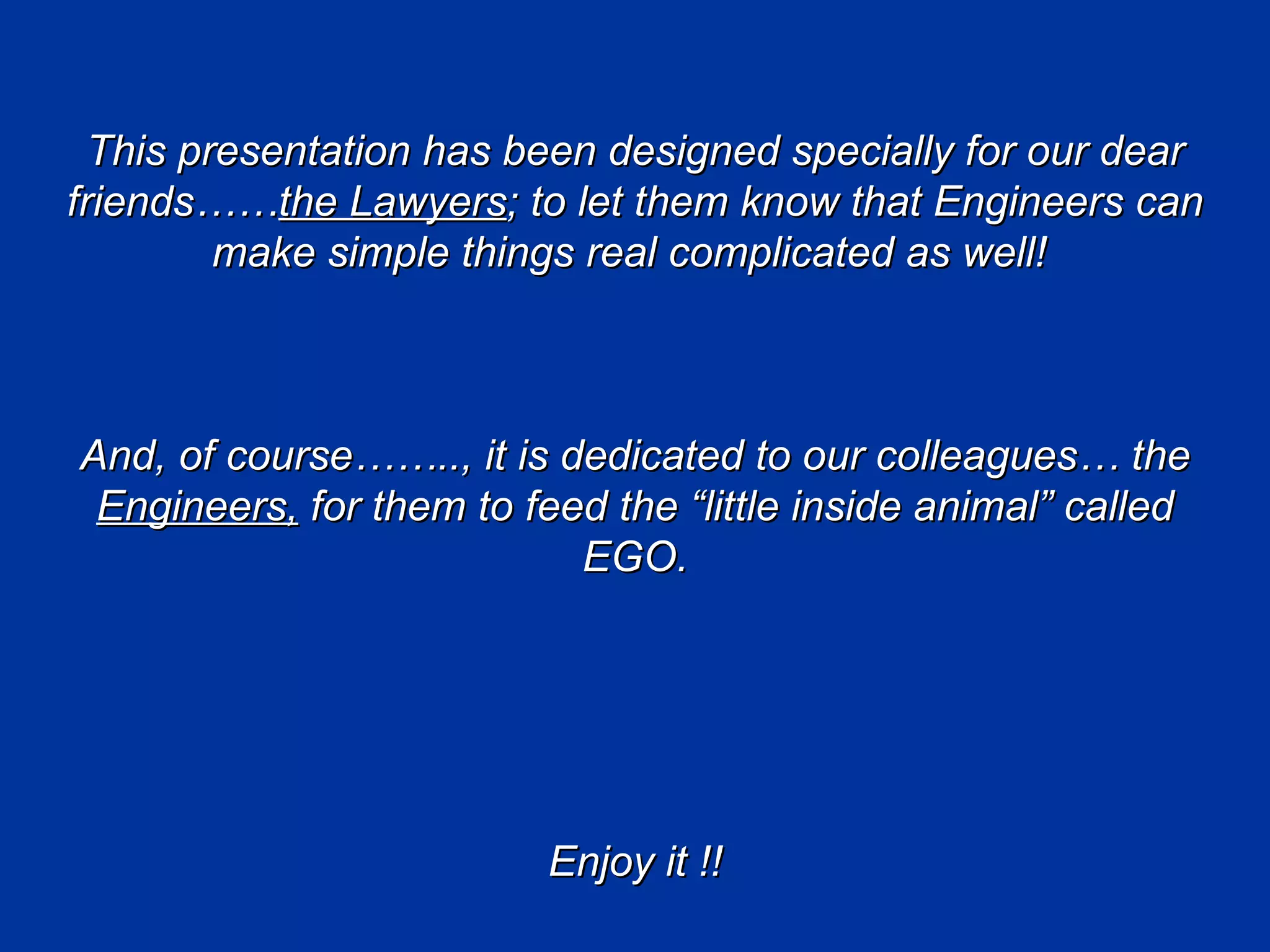 This presentation has been designed specially for our dear
friends……the Lawyers; to let them know that Engineers can
         make simple things real complicated as well!



And, of course…….., it is dedicated to our colleagues… the
 Engineers, for them to feed the “little inside animal” called
                           EGO.




                          Enjoy it !!
 