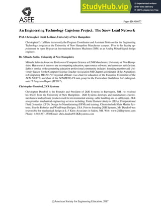 Paper ID #18077
An Engineering Technology Capstone Project: The Snow Load Network
Prof. Christopher David Leblanc, University of New Hampshire
Christopher D. LeBlanc is currently the Program Coordinator and Assistant Professor for the Engineering
Technology program at the University of New Hampshire Manchester campus. Prior to his faculty ap-
pointment he spent 16 years at International Business Machines (IBM) as an Analog Mixed Signal design
engineer.
Dr. Mihaela Sabin, University of New Hampshire
Mihaela Sabin is Associate Professor of Computer Science at UNH Manchester, University of New Hamp-
shire. Her research interests are in computing education, open source software, and constraint satisfaction.
Sabin’s service to the computing education professional community includes: founding member and Uni-
versity liaison for the Computer Science Teacher Association NH Chapter; coordinator of the Aspirations
in Computing ME-NH-VT regional affiliate; vice-chair for education of the Executive Committee of the
ACM SIGITE; and chair of the ACM/IEEE-CS task group for the Curriculum Guidelines for Undergrad-
uate IT Programs Report (IT2017).
Christopher Dundorf, 2KR Systems
Christopher Dundorf is the Founder and President of 2KR Systems in Barrington, NH. He received
his BSCE from the University of New Hampshire. 2KR Systems develops and manufactures electro-
mechanical and software products used for environmental sensing, cable handling and on cell towers. 2KR
also provides mechanical engineering services including, Finite Element Analysis (FEA), Computational
Fluid Dynamics (CFD), Design for Manufacturing (DFM) and training. Clients include Klein Marine Sys-
tems, Bluefin Robotics and WindSwept Designs, USA. Prior to founding 2KR Systems, Mr. Dundorf was
responsible for mechanical design at L-3 Klein Associates in Salem, NH. Web: www.2KRsystems.com
Phone: 1-603-397-3330 Email: chris.dundorf@2KRsystems.com
c American Society for Engineering Education, 2017
 