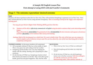A Sample M5 English Lesson Plan 
First attempt at using UbD with Joel Ganibe’s Comments 
Stage I : The outcome expectation/ desired outcome 
Goal: 
Students will share experiences about the Lao New Year. They will read about Somphong’s experience on Lao New Year. Next they will describe the Lao New Year by using adverbs of frequency (this is a learning activity not the bigger, more important learning goal) 
You may put your bloom’s Higher Order Thinking (HOT) goals here like this: 
Ex. Students will be able to effectively communicate in English using descriptive sentences that create interesting mental images. 
They will do this by ANALYZING the grammatical rules, EVALUATING the best structure and sequence of sentences and then CREATING correct sentences that convey real meaning. 
Analogy: think of the learning goal as a whole boat. We want to build a boat. The color of the boat, you can compare to content samples such as whatever story is used. We care less about the color of the boat than being able to build a completely working boat. 
UNDERSTANDING: In this lesson students will understand 
 All Lao people celebrate Pi Mai Lao in the middle of April. This is very great, fun and cooling in the hot weather. 
 Somphong and his brother were very busy helping his family with the cutting, cleaning, and a preparing for a Baci ceremony. 
 On the first day of Pi Mai Lao, Somphong’s family invited their friends and relatives to the Baci. They wish others good health, good luck and great happiness. They tied the white 
QUESTIONS: 
1. When is the Lao New Year or Pi Mai Lao celebrated?. 
2. What did Somphong and his brother do to help their family? 
3. On the first day of Pi Mai Lao, who did Somphong’s family invite to the Baci ceremony? (this has nothing to do with the real lesson, just the content demonstrating where, when and how adverbs of  