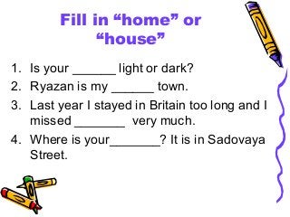 Fill in “home” or
“house”
1. Is your ______ light or dark?
2. Ryazan is my ______ town.
3. Last year I stayed in Britain too long and I
missed _______ very much.
4. Where is your_______? It is in Sadovaya
Street.

 