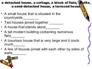 a detached house, a cottage, a block of flats, a villa,
a semi-detached house, a terraced house

• A small house that is situated in the
countryside________
• Two houses joined together _______
• A house that stands alone_______
• A tall modern building containing numerous
flats_______
• A luxurious house that is very large and it costs
much______
• A line of houses joined with each other by sides of
walls_______

 