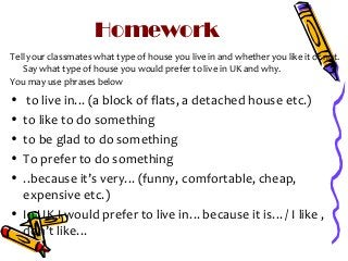 Homework
Tell your classmates what type of house you live in and whether you like it or not.
Say what type of house you would prefer to live in UK and why.
You may use phrases below

•
•
•
•
•

to live in…(a block of flats, a detached house etc.)
to like to do something
to be glad to do something
To prefer to do something
..because it’s very…(funny, comfortable, cheap,
expensive etc.)
• In UK I would prefer to live in…because it is…/ I like ,
don’t like…

 
