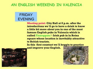 AN ENGLISH WEEKEND IN VALENCIA FRIDAY EVENING Meeting point:  City Hall at 8 p.m. after the introductions we´ll go to have a drink to know a little bit more about you in one of the most famuos English pubs in Valencia which is called  Finneggans ´- Irish pub in la Reina square whose location is inevitably attractive to British tourists. In this  first conntact we´ll beggin to practice and improve your English. 