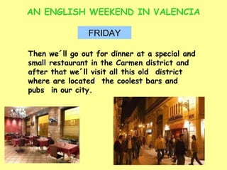 AN ENGLISH WEEKEND IN VALENCIA FRIDAY Then we´ll go out for dinner at a special and small restaurant in the Carmen district and after that we´ll visit all this old  district where are located  the coolest bars and pubs  in our city. 
