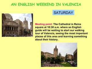 AN ENGLISH WEEKEND IN VALENCIA SATURDAY Meeting point:  The Cathedral in Reina square at 10:30 a.m. where an English guide will be waiting to start our walking tour of Valencia, seeing the most important places of this area and learning something about their history.  
