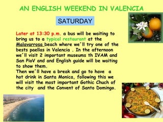 AN ENGLISH WEEKEND IN VALENCIA SATURDAY Later at 13:30 p.m.  a bus will be waiting to bring us to a  typical restaurant  at the  Malavarrosa  beach where we´ll try one of the bests paellas in Valencia . In the afternoon we´ll visit 2 important museums th IVAM and San PioV and and English guide will be waiting to show them. Then we´ll have a break and go to have  a hot drink in Santa Monica, following this we will visit the most important Gothic Chuch of the city  and the Convent of Santo Domingo. 