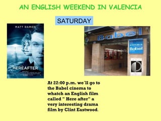 AN ENGLISH WEEKEND IN VALENCIA SATURDAY At 22:00 p.m. we´ll go to the Babel cinema to whatch an English film called " Here after" a very interesting drama film by Clint Eastwood . 