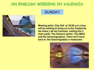 AN ENGLISH WEEKEND IN VALENCIA SUNDAY Meeting point. City Hall  at 10:00 a.m a bus will be waiting to bring us to the Ciudad de las Artes y de las Ciencias, visiting the 3 main parts. The Science center, The IMAX and the Oceonographyc. There we´ll have luch at  the Oceonography´s restaurant .  