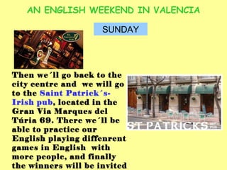 AN ENGLISH WEEKEND IN VALENCIA SUNDAY Then we´ll go back to the city centre and  we will go to the  Saint Patrick´s- Irish pub , located in the Gran Via Marques del Túria 69. There we´ll be able to practice our English playing diffenrent games in English  with more people, and finally the winners will be invited to the drinks. 
