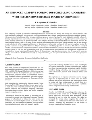 IJRET: International Journal of Research in Engineering and Technology eISSN: 2319-1163 | pISSN: 2321-7308
__________________________________________________________________________________________
Volume: 03 Issue: 04 | Apr-2014, Available @ http://www.ijret.org 680
AN ENHANCED ADAPTIVE SCORING JOB SCHEDULING ALGORITHM
WITH REPLICATION STRATEGY IN GRID ENVIRONMENT
S. K. Aparnaa1
, K. Kousalya2
1
Student, Kongu Engineering College, Perundurai, Erode-638052
2
Faculty, Kongu Engineering College, Perundurai, Erode-638052
Abstract
Grid computing is a form of distributed computing that involves coordinating and sharing data storage and network resource. The
goal of grid job scheduling is to achieve high system throughput and match the job to the appropriate available computing resource.
The complexity of scheduling problem increases with heterogeneous nature of grid and is highly difficult to schedule effectively.
Existing algorithm does not adapt to the dynamic grid environment. In order to utilize the power of grid completely and to assign job
to the resource dynamically an efficient algorithm called Adaptive Scoring Job Scheduling (ASJS) was introduced. However the
bandwidth and storage capacity occupied by data intensive and computational intensive job is high and each time the user have to
specify whether the job is computational intensive or data intensive. . Due to this problem the jobs are not completed in time. To
provide a solution to that problem Enhanced Adaptive Scoring Job scheduling algorithm is introduced. The jobs are identified
whether it is data intensive or computational intensive and based on that the jobs are scheduled. The jobs are allocated by computing
Cluster Score (CS). The jobs that are submitted by the user is divided into sub tasks and replicated. By using this strategy the job
occupies lower storage capacity and bandwidth. Due to the dynamic nature of grid environment, each time the status of the resources
changes and each time the Cluster Score (CS) is computed and the jobs are replicated and allocated to the most appropriate
resources.
Keywords: Grid Computing, Resources, Scheduling. Replication
----------------------------------------------------------------------***--------------------------------------------------------------------
1. INTRODUCTION
Grid can be classified as computational grid and data grid. The
computational grid facilitates efficient computation power and
CPU available. The data grid facilitates efficient storage and
distributions of data. A computational grid is a collection of
heterogeneous computing nodes for computation intensive
jobs. A data grid connects geographically distributed computer
and storage resources, enabling users to share data and other
resources.
Grid computing aims at aggregating resources such as Central
Processing Unit (CPU) speed, load and storage space to solve
a single task. Grid computing combines the power of both
parallel computing and distributed computing. Distributed
computing supports resource sharing and parallel computing
supports computing power.
Scheduling is defined as the process of allocating jobs by
selecting best resource from collection of resources. The main
purpose of scheduling is to balance the entire system and
complete the execution of jobs as soon as possible. In grid,
many users may face hundreds of computers to utilize and it is
impossible for anyone to assign jobs manually in grids.
A good job scheduling algorithm should adjust according to
the changing the status of the entire environment and types of
jobs. Some characteristics that are intrinsic to grids should be
considered during scheduling, such as resources, dynamic
nature of machines, network load, bandwidth latency and
topology.
Data replication is an important optimization step to manage
large data by replicating data in various sites. The major
challenge is a decision problem i.e. how many replicas should
be created and where replicas should be stored. Hence new
methods are needed to create replicas that increase availability
without using unnecessary storage and bandwidth.
2. RELATED WORK
Paranhos et al (2003) [2] presented algorithm to increase the
performance of the system and to schedule Bag-of-Tasks
(BOT) application. Workqueue with Replication (WQR)
algorithm is used to solve the problem. The tasks are
replicated the replica which completes the job first is
considered as a valid execution of task and other replicas are
cancelled. Although the performance of the system is
increased it wastes a lot of computing power.
 